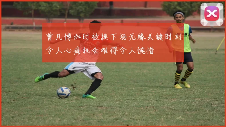 曾凡博加时被换下场无缘关键时刻令人心痛机会难得令人惋惜