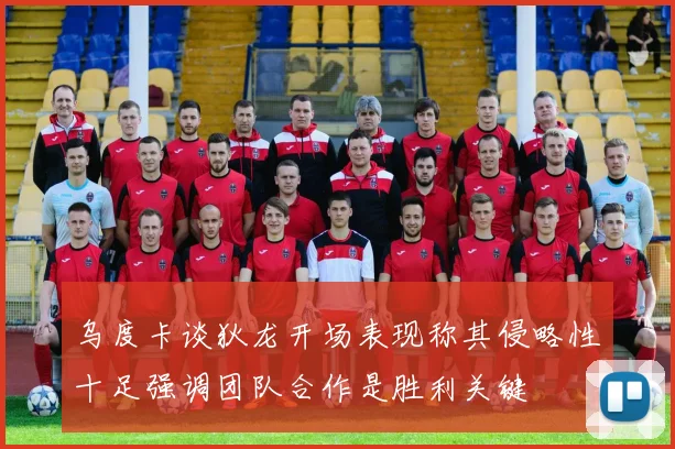 乌度卡谈狄龙开场表现称其侵略性十足强调团队合作是胜利关键