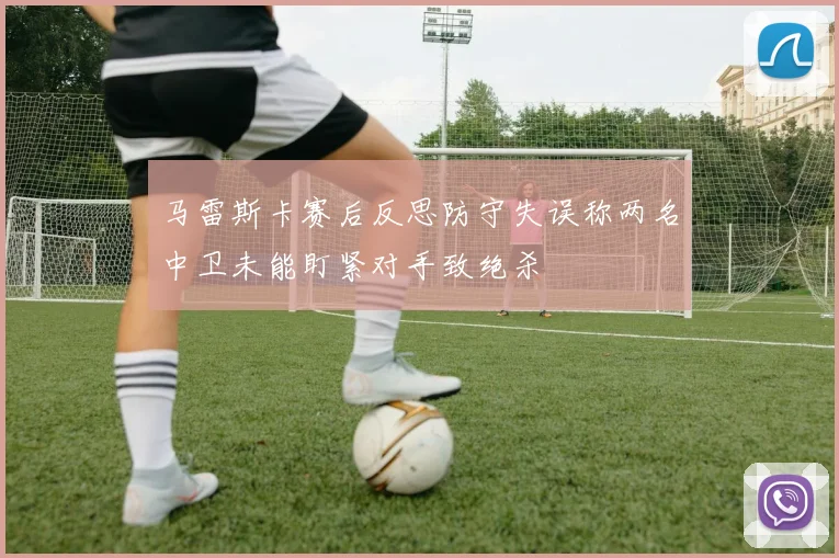 马雷斯卡赛后反思防守失误称两名中卫未能盯紧对手致绝杀