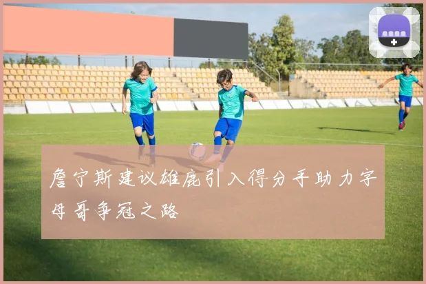 詹宁斯建议雄鹿引入得分手助力字母哥争冠之路