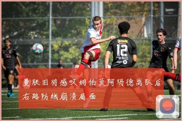 曼联旧将感叹姆伯莫阿玛德离队后右路防线崩溃局面