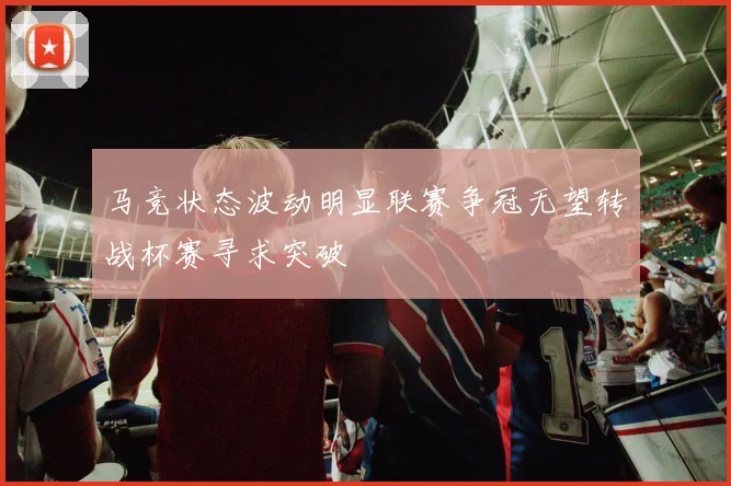 马竞状态波动明显联赛争冠无望转战杯赛寻求突破
