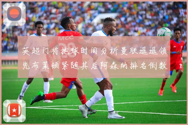 英超门将抱球时间分析曼联遥遥领先布莱顿紧随其后阿森纳排名倒数第三