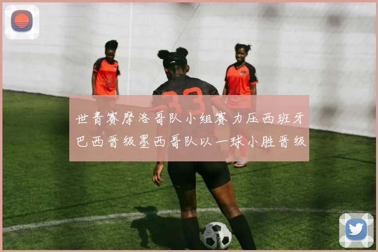 世青赛摩洛哥队小组赛力压西班牙巴西晋级墨西哥队以一球小胜晋级决赛阶段