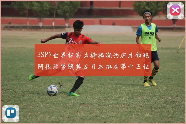 ESPN世界杯实力榜揭晓西班牙领跑阿根廷紧随其后日本排名第十五位
