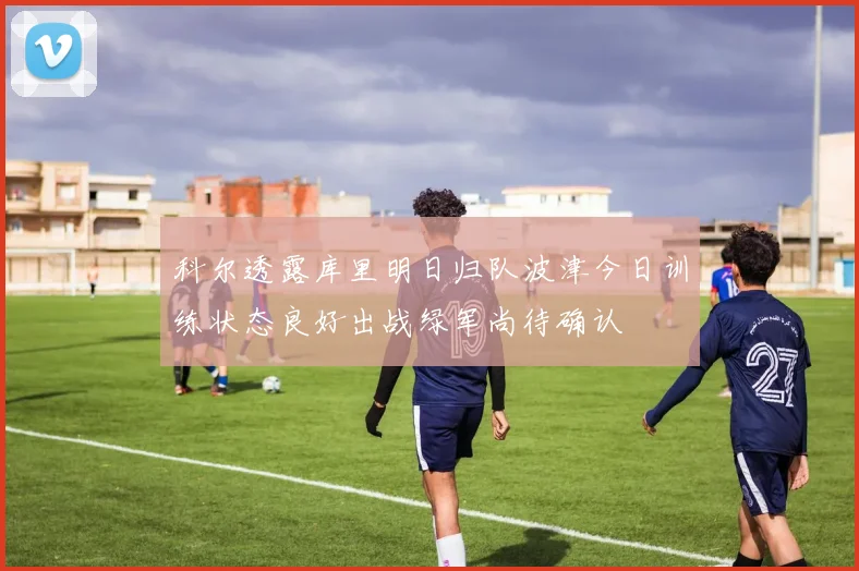 科尔透露库里明日归队波津今日训练状态良好出战绿军尚待确认