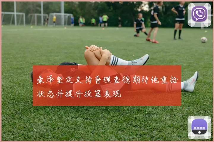 豪泽坚定支持普理查德期待他重拾状态并提升投篮表现