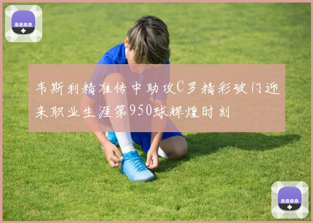 韦斯利精准传中助攻C罗精彩破门迎来职业生涯第950球辉煌时刻