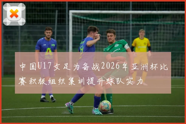 中国U17女足为备战2026年亚洲杯比赛积极组织集训提升球队实力