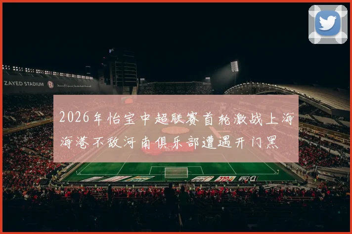 2026年怡宝中超联赛首轮激战上海海港不敌河南俱乐部遭遇开门黑