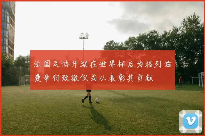 法国足协计划在世界杯后为格列兹曼举行致敬仪式以表彰其贡献