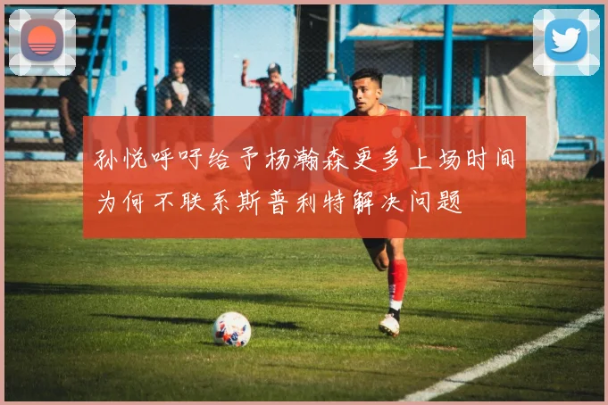 孙悦呼吁给予杨瀚森更多上场时间为何不联系斯普利特解决问题