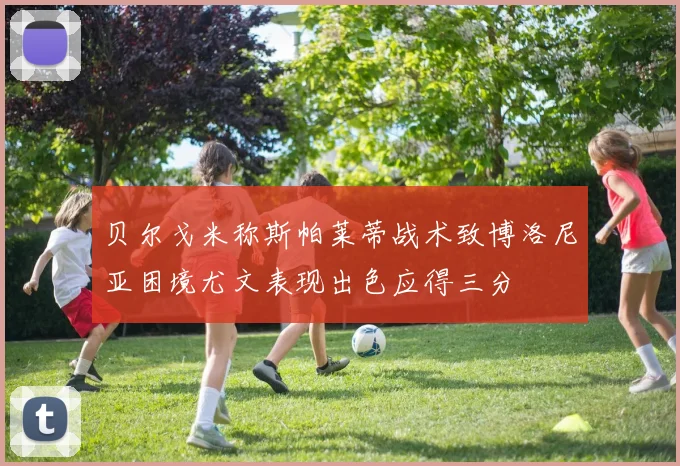 贝尔戈米称斯帕莱蒂战术致博洛尼亚困境尤文表现出色应得三分