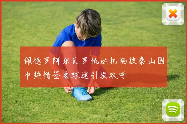 佩德罗阿尔瓦罗抵达机场披泰山围巾热情签名球迷引发欢呼