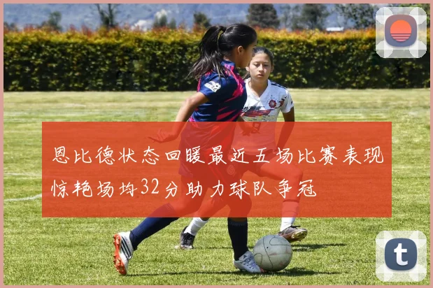 恩比德状态回暖最近五场比赛表现惊艳场均32分助力球队争冠