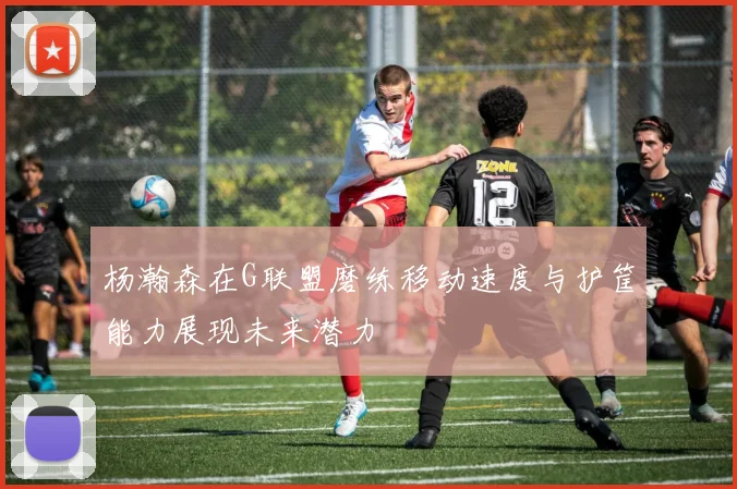 杨瀚森在G联盟磨练移动速度与护筐能力展现未来潜力