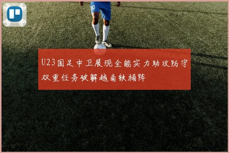 U23国足中卫展现全能实力助攻防守双重任务破解越南铁桶阵
