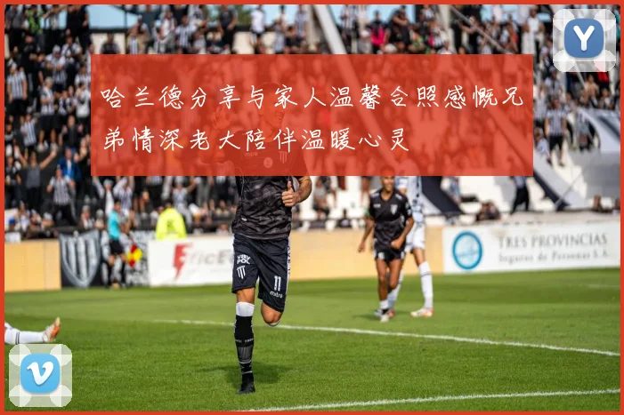 哈兰德分享与家人温馨合照感慨兄弟情深老大陪伴温暖心灵
