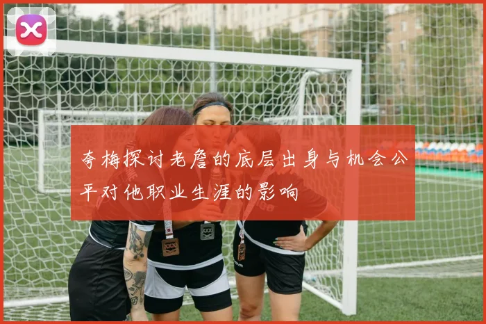 夸梅探讨老詹的底层出身与机会公平对他职业生涯的影响