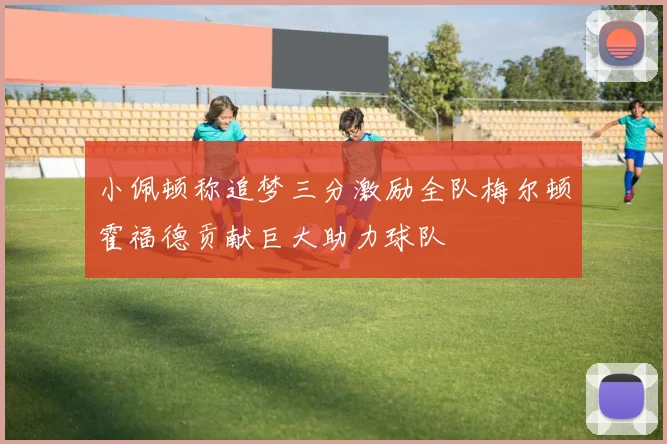小佩顿称追梦三分激励全队梅尔顿霍福德贡献巨大助力球队