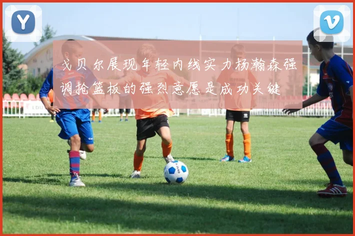 戈贝尔展现年轻内线实力杨瀚森强调抢篮板的强烈意愿是成功关键