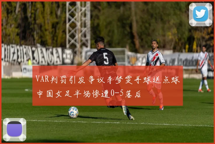 VAR判罚引发争议李梦雯手球送点球中国女足半场惨遭0-5落后