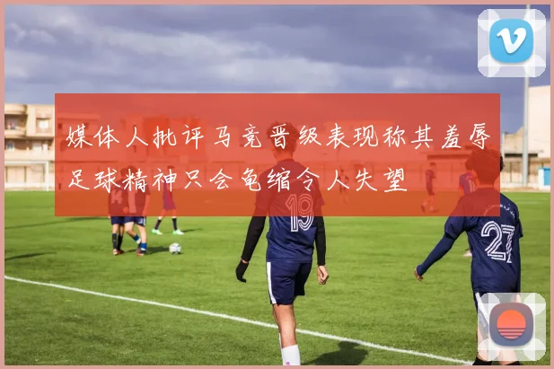 媒体人批评马竞晋级表现称其羞辱足球精神只会龟缩令人失望