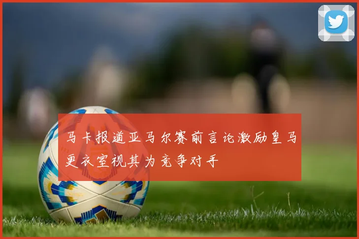 马卡报道亚马尔赛前言论激励皇马更衣室视其为竞争对手