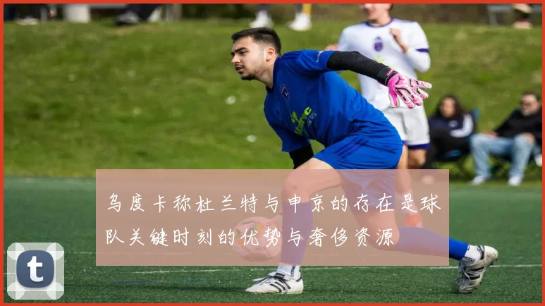 乌度卡称杜兰特与申京的存在是球队关键时刻的优势与奢侈资源