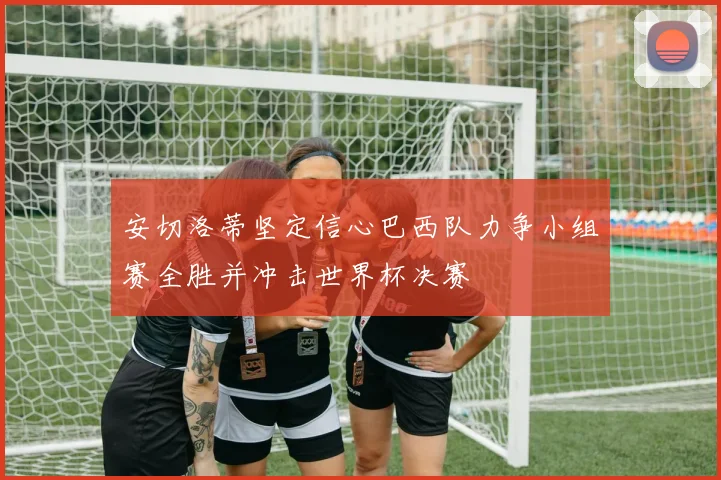 安切洛蒂坚定信心巴西队力争小组赛全胜并冲击世界杯决赛