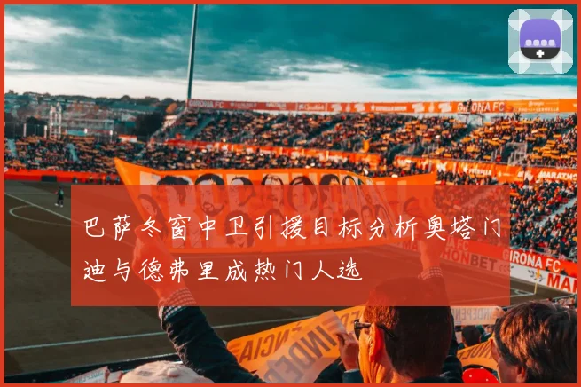 巴萨冬窗中卫引援目标分析奥塔门迪与德弗里成热门人选