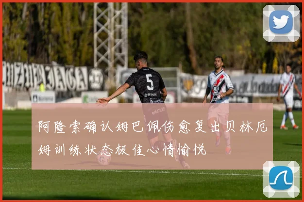 阿隆索确认姆巴佩伤愈复出贝林厄姆训练状态极佳心情愉悦