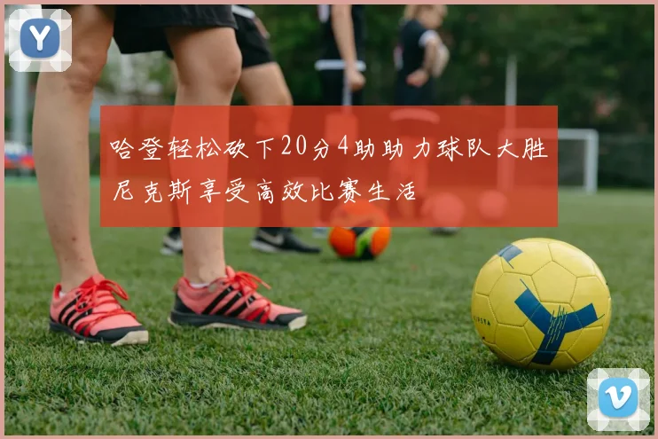 哈登轻松砍下20分4助助力球队大胜尼克斯享受高效比赛生活