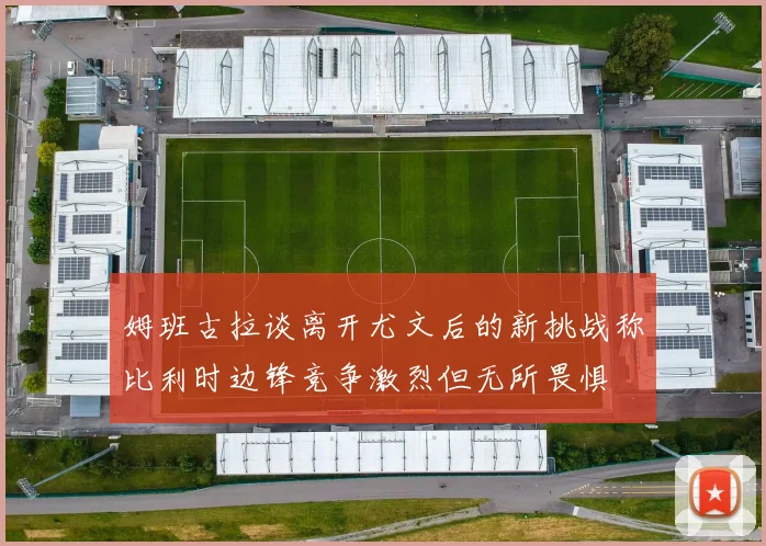 姆班古拉谈离开尤文后的新挑战称比利时边锋竞争激烈但无所畏惧