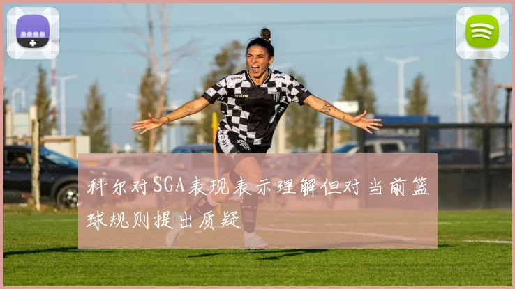科尔对SGA表现表示理解但对当前篮球规则提出质疑