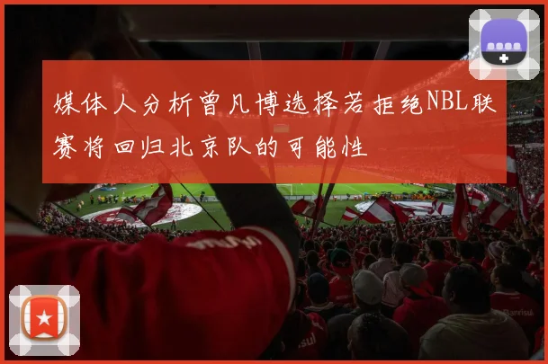媒体人分析曾凡博选择若拒绝NBL联赛将回归北京队的可能性