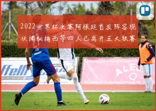2022世界杯决赛阿根廷首发阵容现状揭秘梅西等四人已离开五大联赛