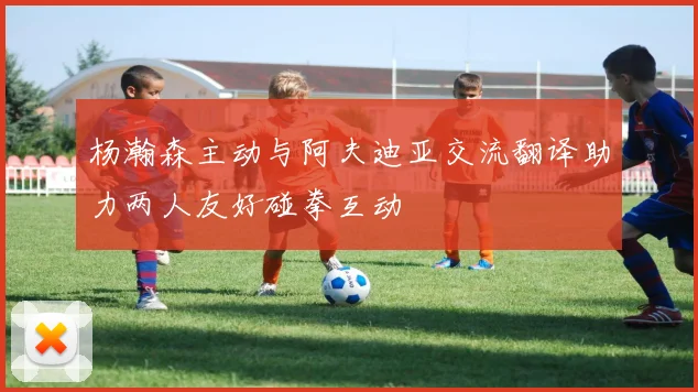 杨瀚森主动与阿夫迪亚交流翻译助力两人友好碰拳互动