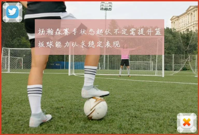 杨瀚森赛季状态起伏不定需提升篮板球能力以求稳定表现
