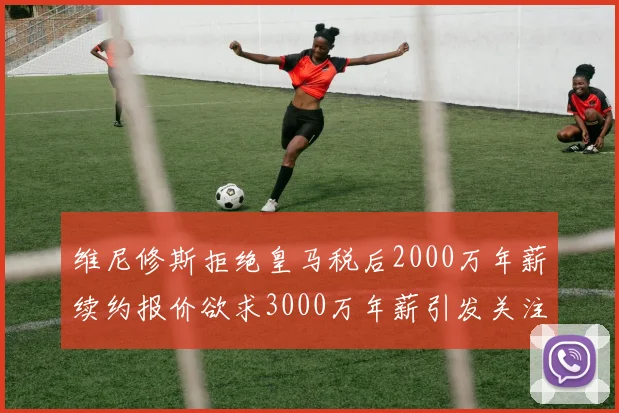 维尼修斯拒绝皇马税后2000万年薪续约报价欲求3000万年薪引发关注