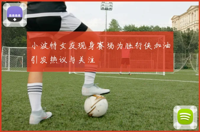 小波特女友现身赛场为独行侠加油引发热议与关注