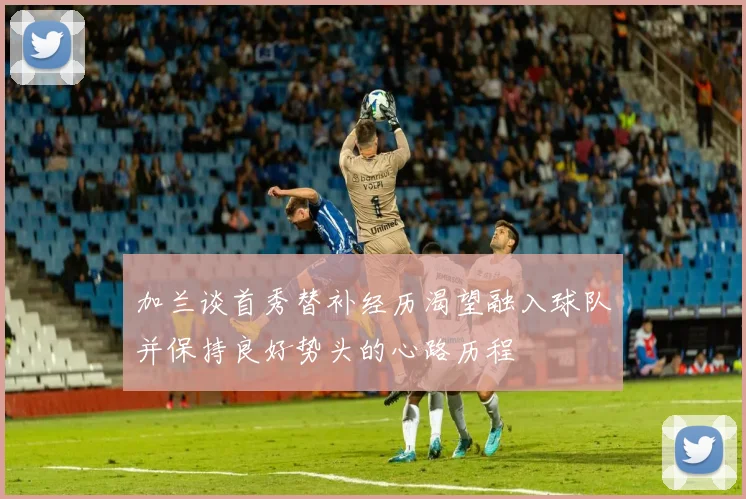 加兰谈首秀替补经历渴望融入球队并保持良好势头的心路历程