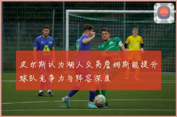 皮尔斯认为湖人交易詹姆斯能提升球队竞争力与阵容深度